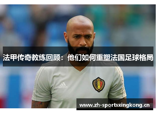 法甲传奇教练回顾:他们如何重塑法国足球格局 法甲传奇教练回顾:他们如何重塑法国足球格局