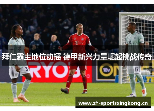 拜仁霸主地位动摇 德甲新兴力量崛起挑战传奇 拜仁霸主地位动摇 德甲新兴力量崛起挑战传奇