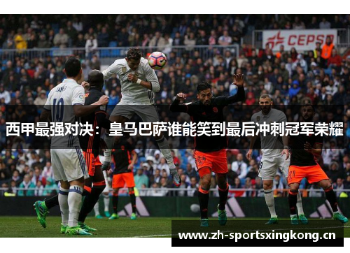 西甲最强对决:皇马巴萨谁能笑到最后冲刺冠军荣耀 西甲最强对决:皇马巴萨谁能笑到最后冲刺冠军荣耀