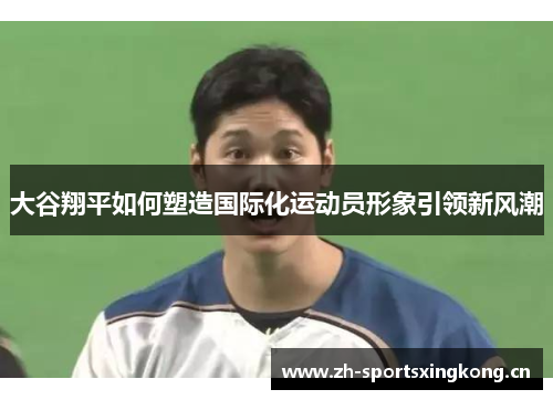 大谷翔平如何塑造国际化运动员形象引领新风潮 大谷翔平如何塑造国际化运动员形象引领新风潮